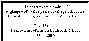 Text Box: 'Unless you are a seeker.'
A glimpse of twelve years of village school life
through the pages of the Bride Valley News.

David Powell
Headteacher of Burton Bradstock School
1990 - 2002
