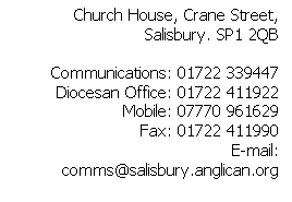 Text Box: Church House, Crane Street, Salisbury. SP1 2QB

Communications: 01722 339447
Diocesan Office: 01722 411922
Mobile: 07770 961629
Fax: 01722 411990
E-mail: comms@salisbury.anglican.org




