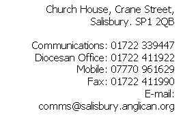 Text Box: Church House, Crane Street, Salisbury. SP1 2QB

Communications: 01722 339447
Diocesan Office: 01722 411922
Mobile: 07770 961629
Fax: 01722 411990
E-mail: comms@salisbury.anglican.org



